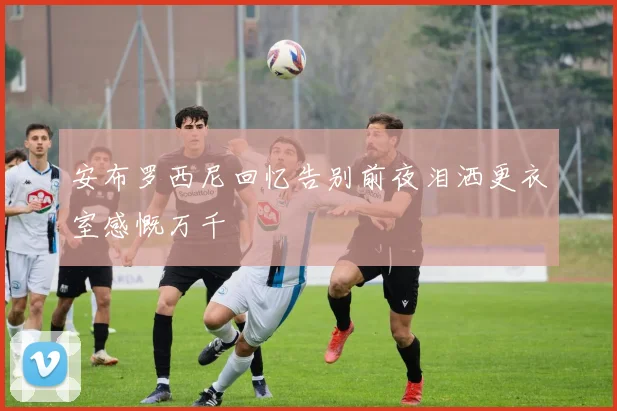安布罗西尼回忆告别前夜泪洒更衣室感慨万千