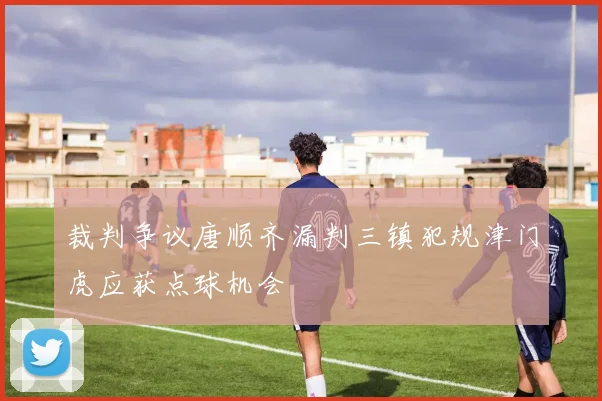 裁判争议唐顺齐漏判三镇犯规津门虎应获点球机会