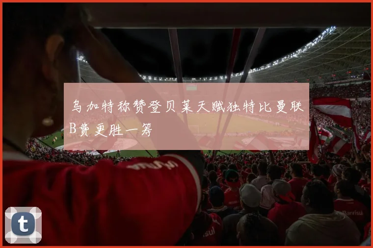 乌加特称赞登贝莱天赋独特比曼联B费更胜一筹
