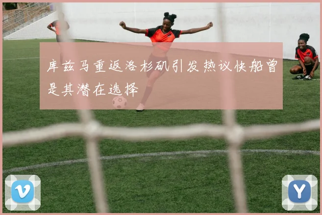 库兹马重返洛杉矶引发热议快船曾是其潜在选择