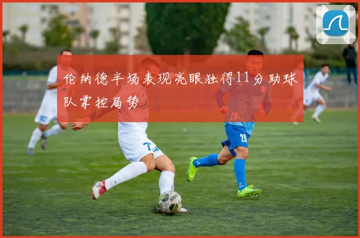 伦纳德半场表现亮眼独得11分助球队掌控局势
