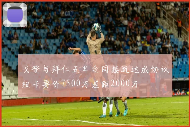戈登与拜仁五年合同接近达成协议纽卡要价7500万差距2000万