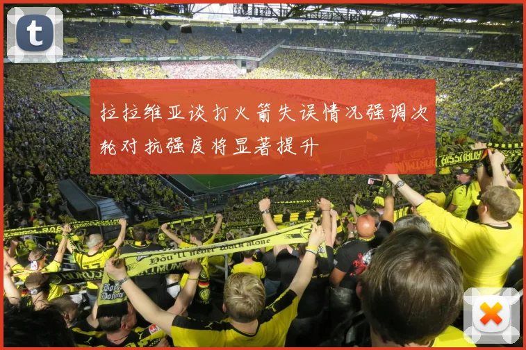 拉拉维亚谈打火箭失误情况强调次轮对抗强度将显著提升
