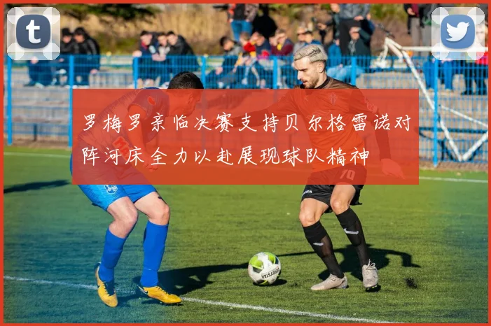 罗梅罗亲临决赛支持贝尔格雷诺对阵河床全力以赴展现球队精神
