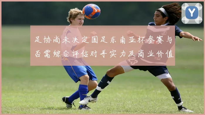 足协尚未决定国足东南亚杯参赛与否需综合评估对手实力及商业价值