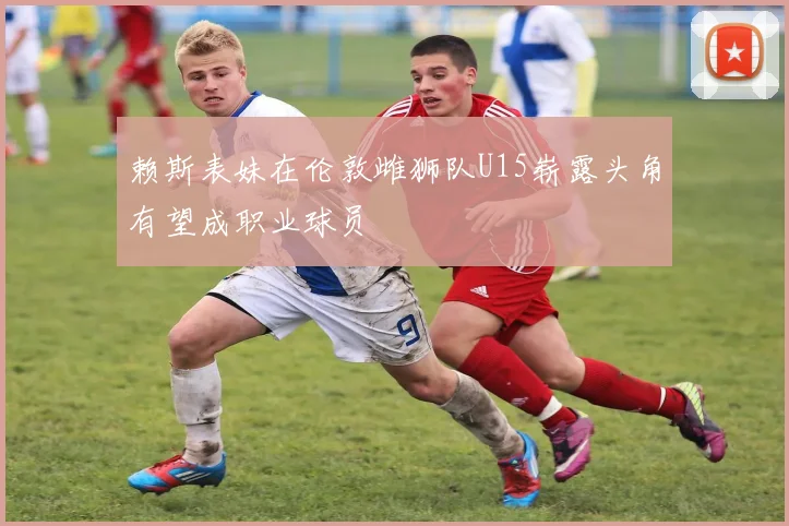 赖斯表妹在伦敦雌狮队U15崭露头角有望成职业球员