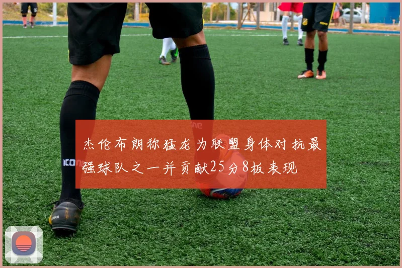 杰伦布朗称猛龙为联盟身体对抗最强球队之一并贡献25分8板表现