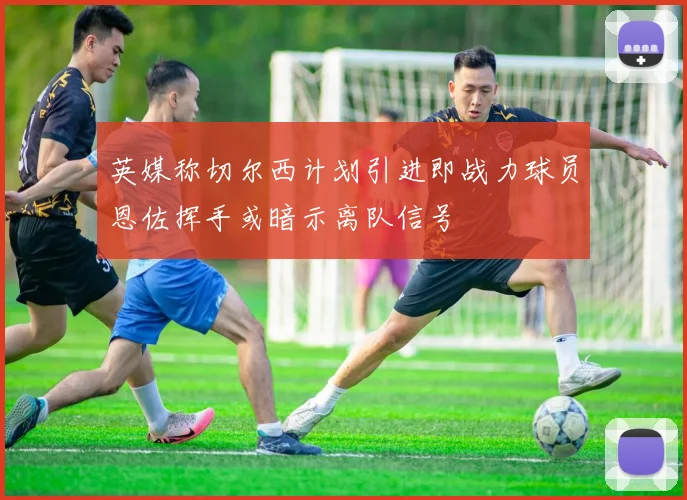 英媒称切尔西计划引进即战力球员恩佐挥手或暗示离队信号