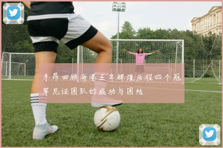 李昂回顾海港五年辉煌历程四个冠军见证团队的成功与团结