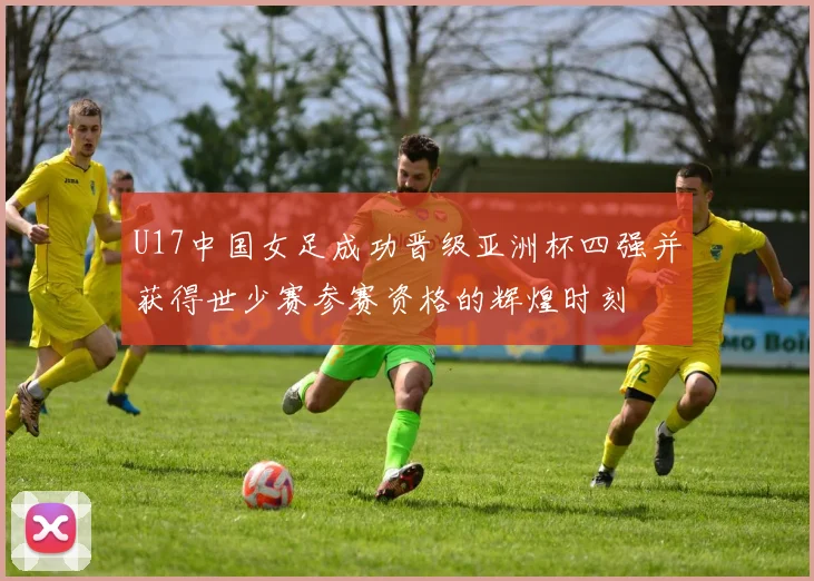 U17中国女足成功晋级亚洲杯四强并获得世少赛参赛资格的辉煌时刻