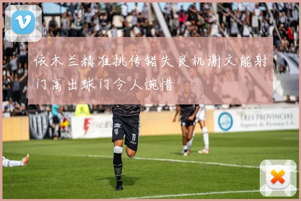 依木兰精准挑传错失良机谢文能射门高出球门令人惋惜