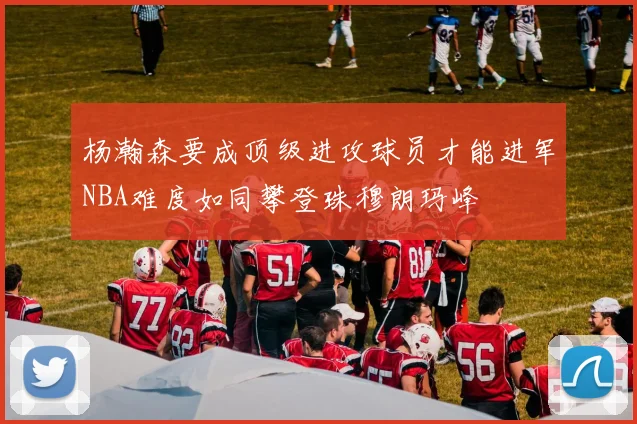 杨瀚森要成顶级进攻球员才能进军NBA难度如同攀登珠穆朗玛峰