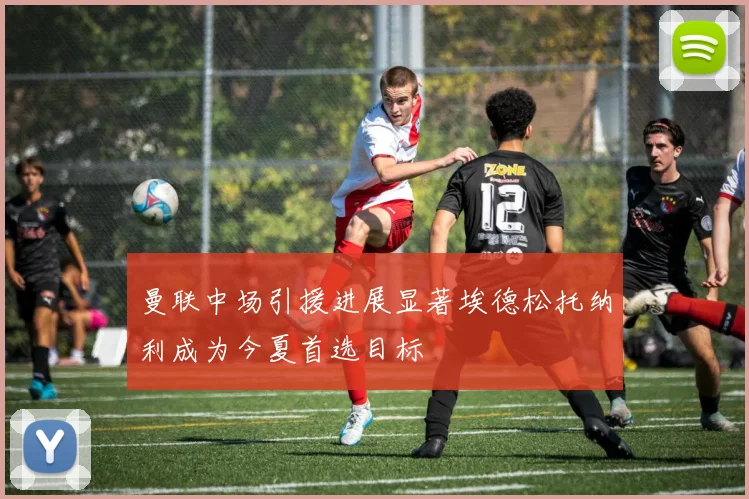 曼联中场引援进展显著埃德松托纳利成为今夏首选目标