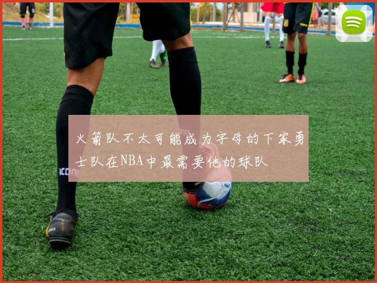 火箭队不太可能成为字母的下家勇士队在NBA中最需要他的球队