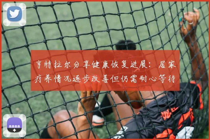 亨特拉尔分享健康恢复进展：居家疗养情况逐步改善但仍需耐心等待
