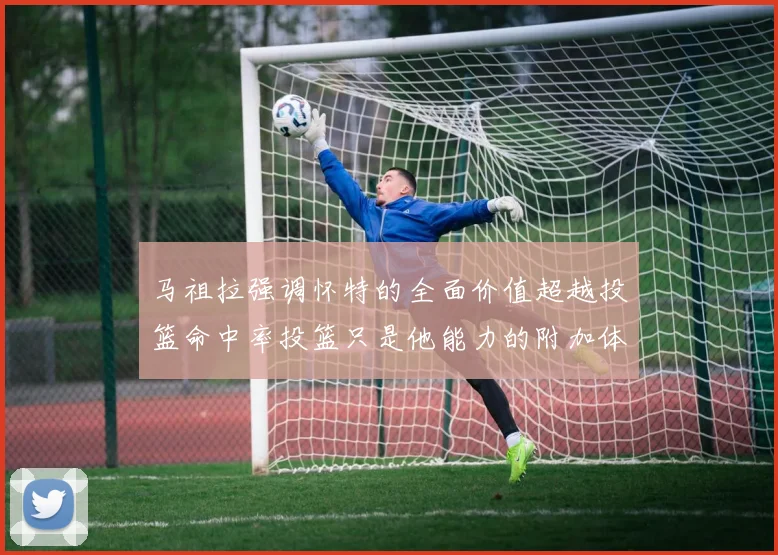 马祖拉强调怀特的全面价值超越投篮命中率投篮只是他能力的附加体现