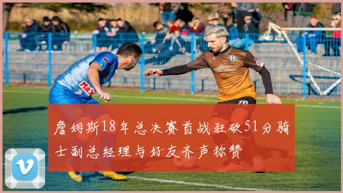 詹姆斯18年总决赛首战狂砍51分骑士副总经理与好友齐声称赞