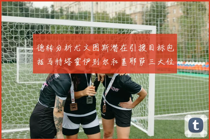 德转分析尤文图斯潜在引援目标包括马特塔霍伊别尔和基耶萨三大位置补强方案