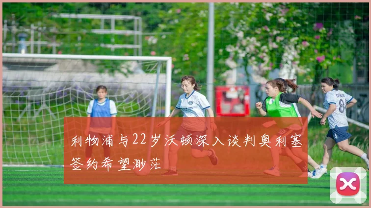 利物浦与22岁沃顿深入谈判奥利塞签约希望渺茫