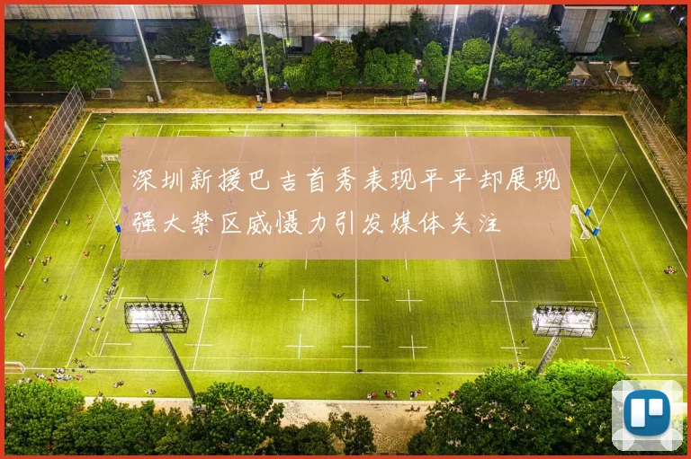 深圳新援巴吉首秀表现平平却展现强大禁区威慑力引发媒体关注