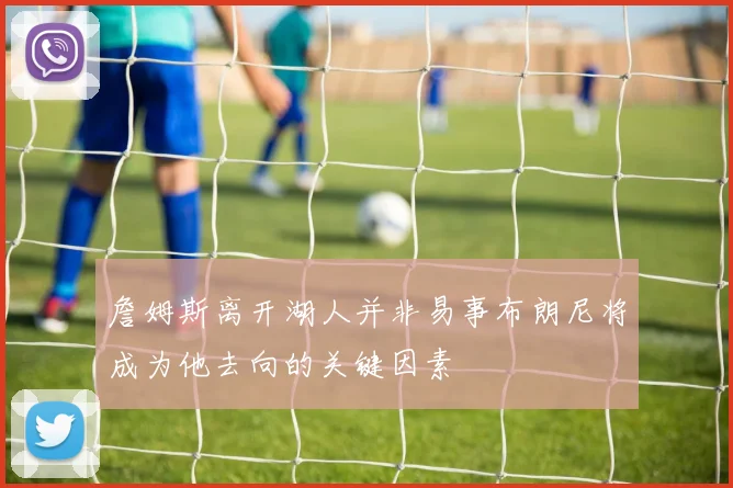 詹姆斯离开湖人并非易事布朗尼将成为他去向的关键因素