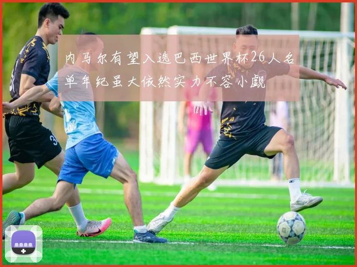 内马尔有望入选巴西世界杯26人名单年纪虽大依然实力不容小觑