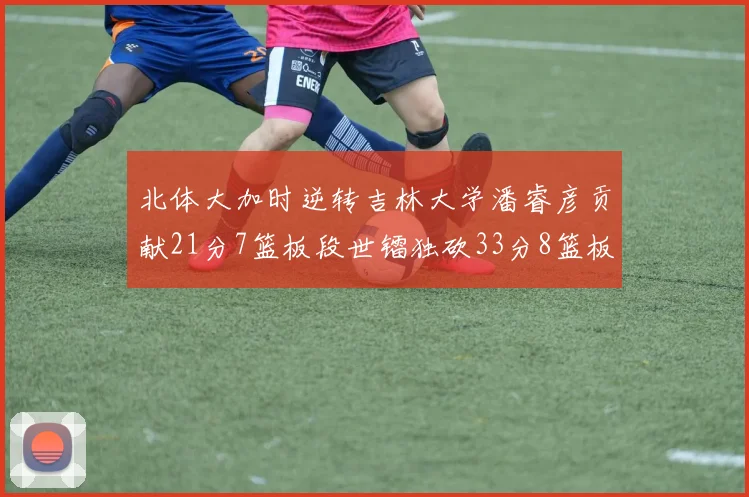 北体大加时逆转吉林大学潘睿彦贡献21分7篮板段世镭独砍33分8篮板表现抢眼