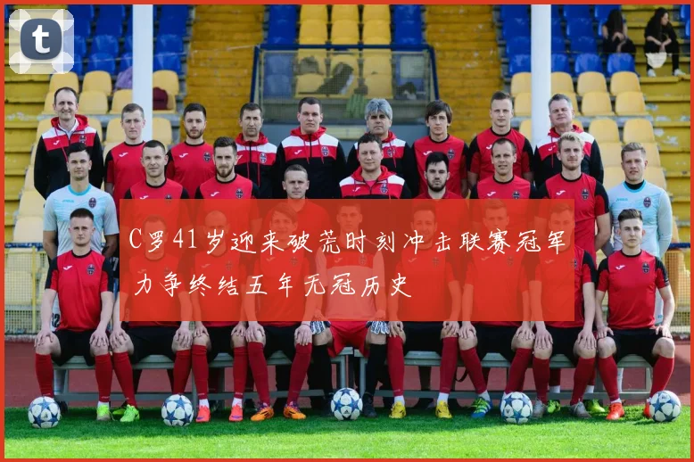 C罗41岁迎来破荒时刻冲击联赛冠军力争终结五年无冠历史