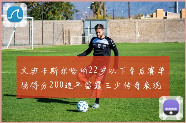 文班卡斯尔哈珀22岁以下季后赛单场得分200追平雷霆三少传奇表现