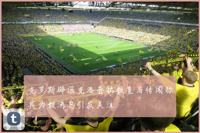 克罗斯辟谣克洛普执教皇马传闻称其为假消息引发关注