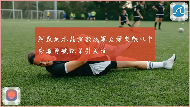 阿森纳水晶宫激战赛后颁奖凯帕首秀道曼破纪录引关注