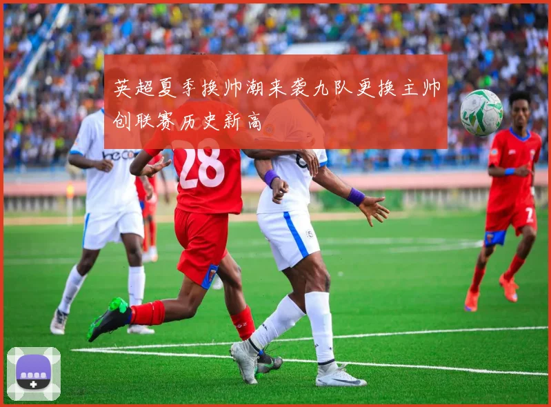 英超夏季换帅潮来袭九队更换主帅创联赛历史新高